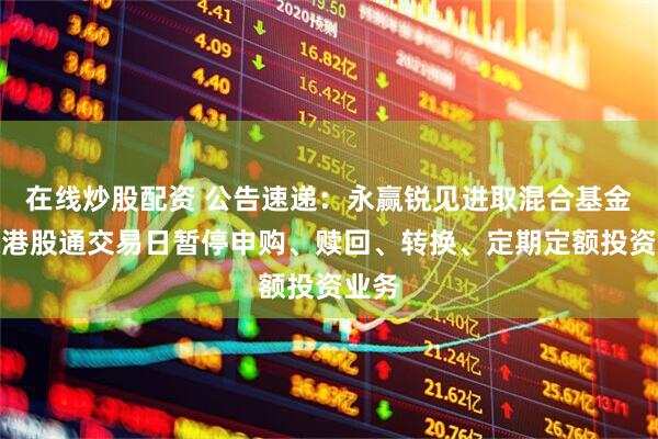 在线炒股配资 公告速递：永赢锐见进取混合基金因非港股通交易日暂停申购、赎回、转换、定期定额投资业务