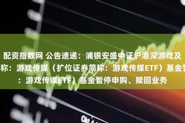 配资指数网 公告速递：浦银安盛中证沪港深游戏及文化传媒ETF场内简称：游戏传媒（扩位证券简称：游戏传媒ETF）基金暂停申购、赎回业务