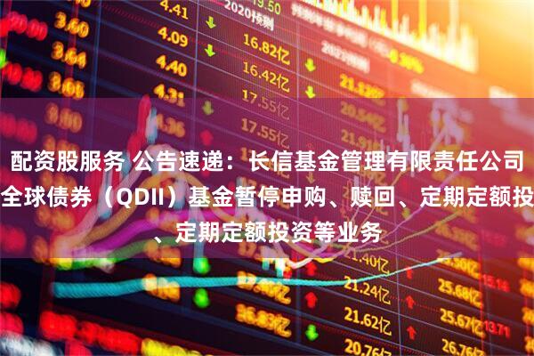 配资股服务 公告速递：长信基金管理有限责任公司关于长信全球债券（QDII）基金暂停申购、赎回、定期定额投资等业务