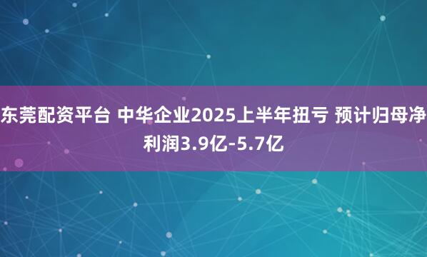 东莞配资平台 中华企业2025上半年扭亏 预计归母净利润3.9亿-5.7亿