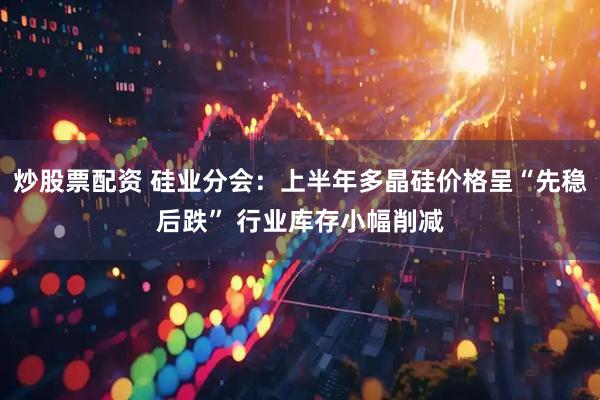 炒股票配资 硅业分会：上半年多晶硅价格呈“先稳后跌” 行业库存小幅削减