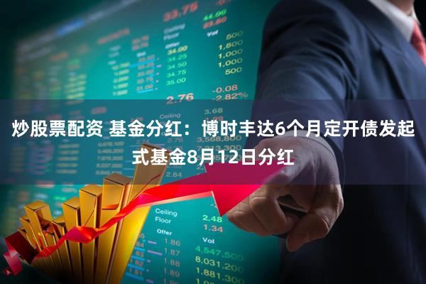 炒股票配资 基金分红：博时丰达6个月定开债发起式基金8月12日分红