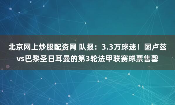北京网上炒股配资网 队报：3.3万球迷！图卢兹vs巴黎圣日耳曼的第3轮法甲联赛球票售罄