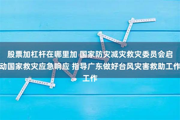 股票加杠杆在哪里加 国家防灾减灾救灾委员会启动国家救灾应急响应 指导广东做好台风灾害救助工作