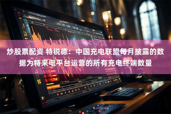 炒股票配资 特锐德：中国充电联盟每月披露的数据为特来电平台运营的所有充电终端数量