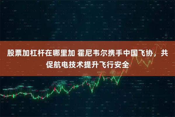 股票加杠杆在哪里加 霍尼韦尔携手中国飞协，共促航电技术提升飞行安全
