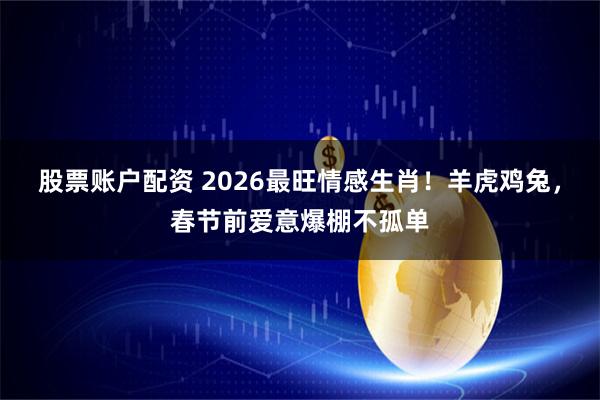 股票账户配资 2026最旺情感生肖！羊虎鸡兔，春节前爱意爆棚不孤单